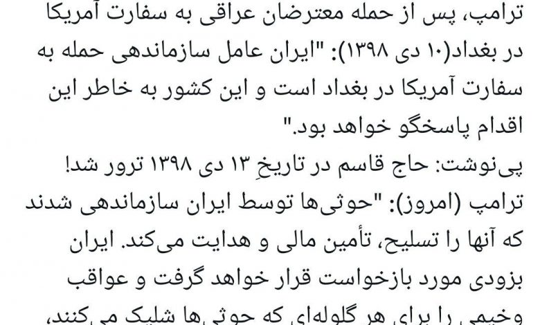 ‏ترامپ، پس از حمله معترضان عراقی به سفارت آمریکا در بغداد (۱۰ دی ۱۳۹۸): "ایران عامل سازماندهی حمله به سفارت آمریکا در بغداد است و این کشور به خاطر این اقدام پاسخگو خواهد بود."